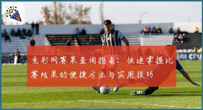 竞彩网赛果查询指南：快速掌握比赛结果的便捷方法与实用技巧