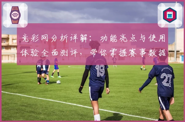竞彩网分析详解：功能亮点与使用体验全面测评，带你掌握赛事数据的奥秘