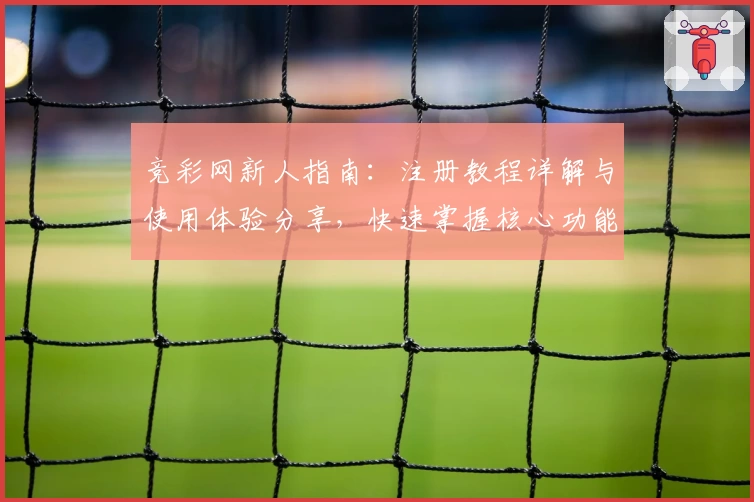 竞彩网新人指南:注册教程详解与使用体验分享,快速掌握核心功能齐全的操作技巧