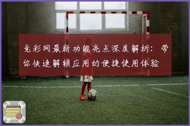 竞彩网最新功能亮点深度解析:带你快速解锁应用的便捷使用体验