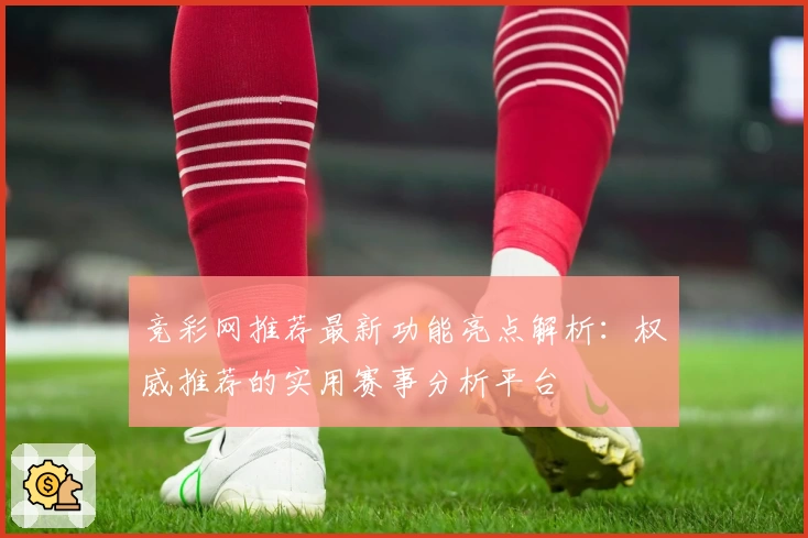 竞彩网推荐最新功能亮点解析：权威推荐的实用赛事分析平台