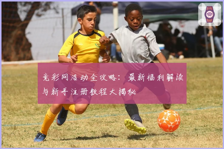 竞彩网活动全攻略：最新福利解读与新手注册教程大揭秘