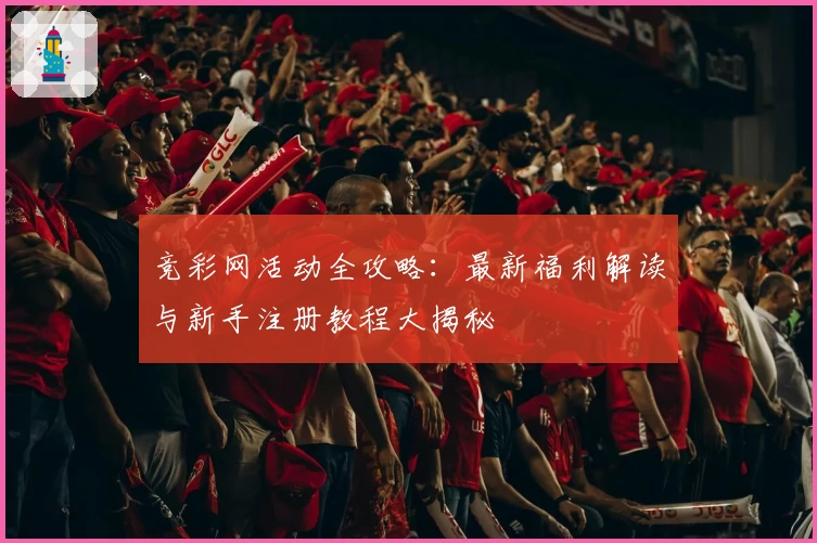 竞彩网活动全攻略：最新福利解读与新手注册教程大揭秘