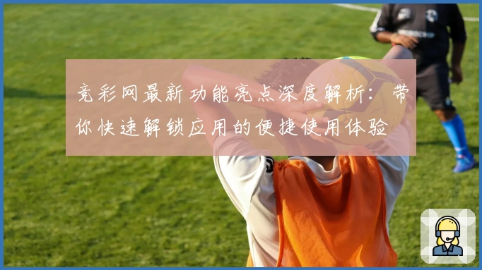 竞彩网最新功能亮点深度解析:带你快速解锁应用的便捷使用体验