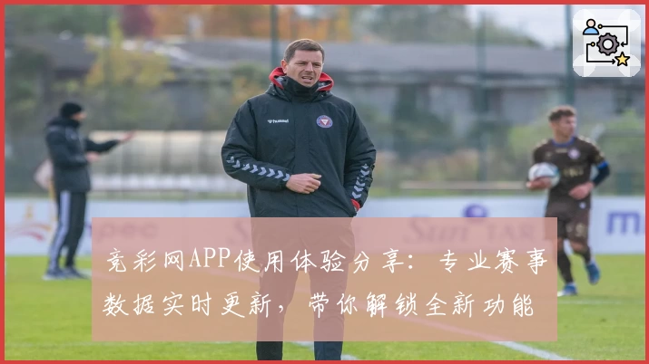 竞彩网APP使用体验分享:专业赛事数据实时更新,带你解锁全新功能亮点