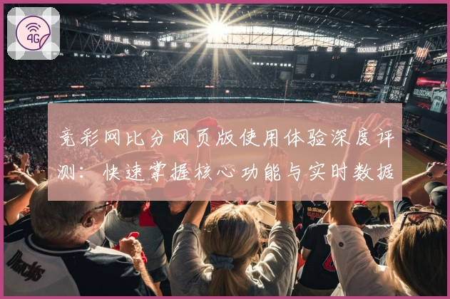 竞彩网比分网页版使用体验深度评测:快速掌握核心功能与实时数据秘诀